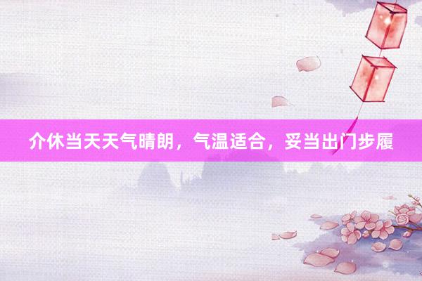介休当天天气晴朗，气温适合，妥当出门步履